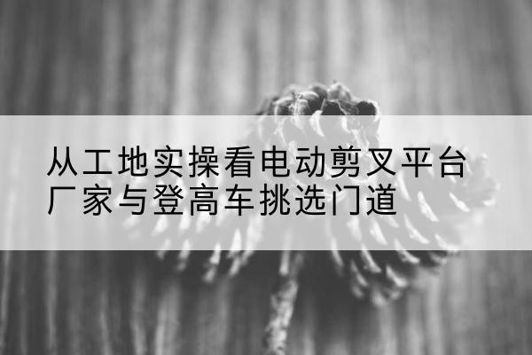 炉霍电动剪叉升降平台厂家-从工地实操看电动剪叉平台厂家与登高车挑选门道