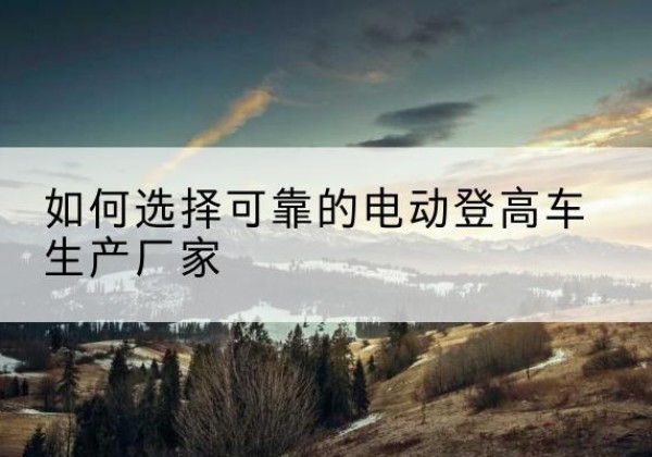 炉霍电动登高车厂家-如何选择可靠的电动登高车生产厂家