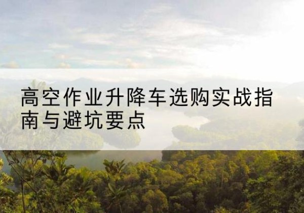 炉霍升降车怎么选-高空作业升降车选购实战指南与避坑要点