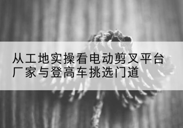 炉霍电动剪叉升降平台厂家-从工地实操看电动剪叉平台厂家与登高车挑选门道