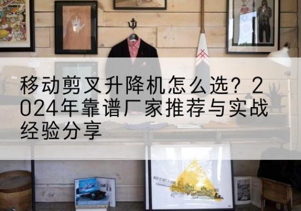 炉霍升降平台厂家推荐-移动剪叉升降机怎么选？2024年靠谱厂家推荐与实战经验分享